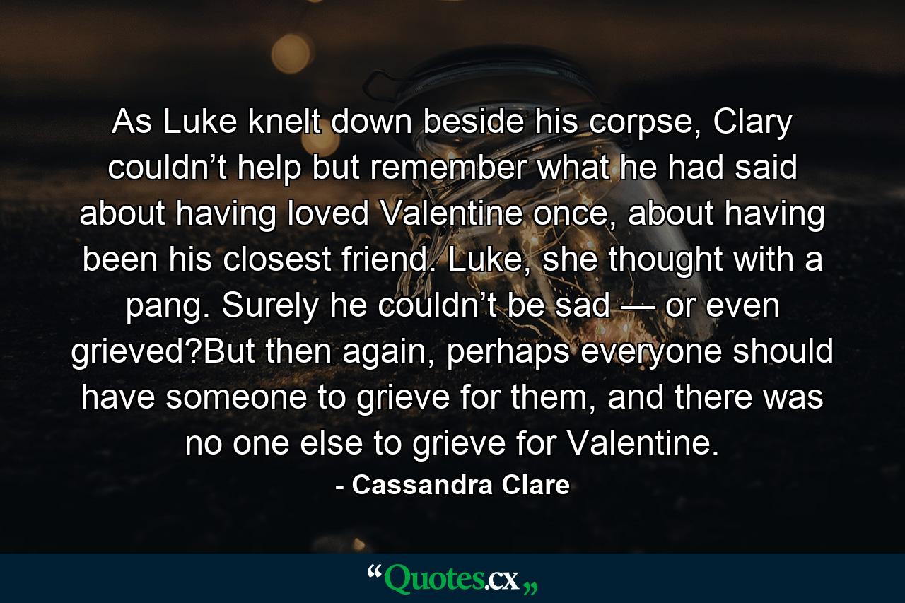 As Luke knelt down beside his corpse, Clary couldn’t help but remember what he had said about having loved Valentine once, about having been his closest friend. Luke, she thought with a pang. Surely he couldn’t be sad — or even grieved?But then again, perhaps everyone should have someone to grieve for them, and there was no one else to grieve for Valentine. - Quote by Cassandra Clare