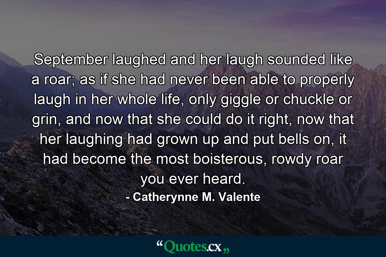 September laughed and her laugh sounded like a roar; as if she had never been able to properly laugh in her whole life, only giggle or chuckle or grin, and now that she could do it right, now that her laughing had grown up and put bells on, it had become the most boisterous, rowdy roar you ever heard. - Quote by Catherynne M. Valente