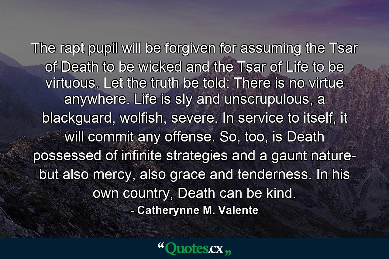 The rapt pupil will be forgiven for assuming the Tsar of Death to be wicked and the Tsar of Life to be virtuous. Let the truth be told: There is no virtue anywhere. Life is sly and unscrupulous, a blackguard, wolfish, severe. In service to itself, it will commit any offense. So, too, is Death possessed of infinite strategies and a gaunt nature- but also mercy, also grace and tenderness. In his own country, Death can be kind. - Quote by Catherynne M. Valente