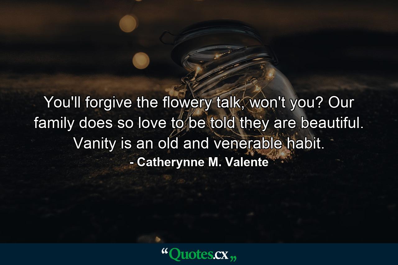 You'll forgive the flowery talk, won't you? Our family does so love to be told they are beautiful. Vanity is an old and venerable habit. - Quote by Catherynne M. Valente