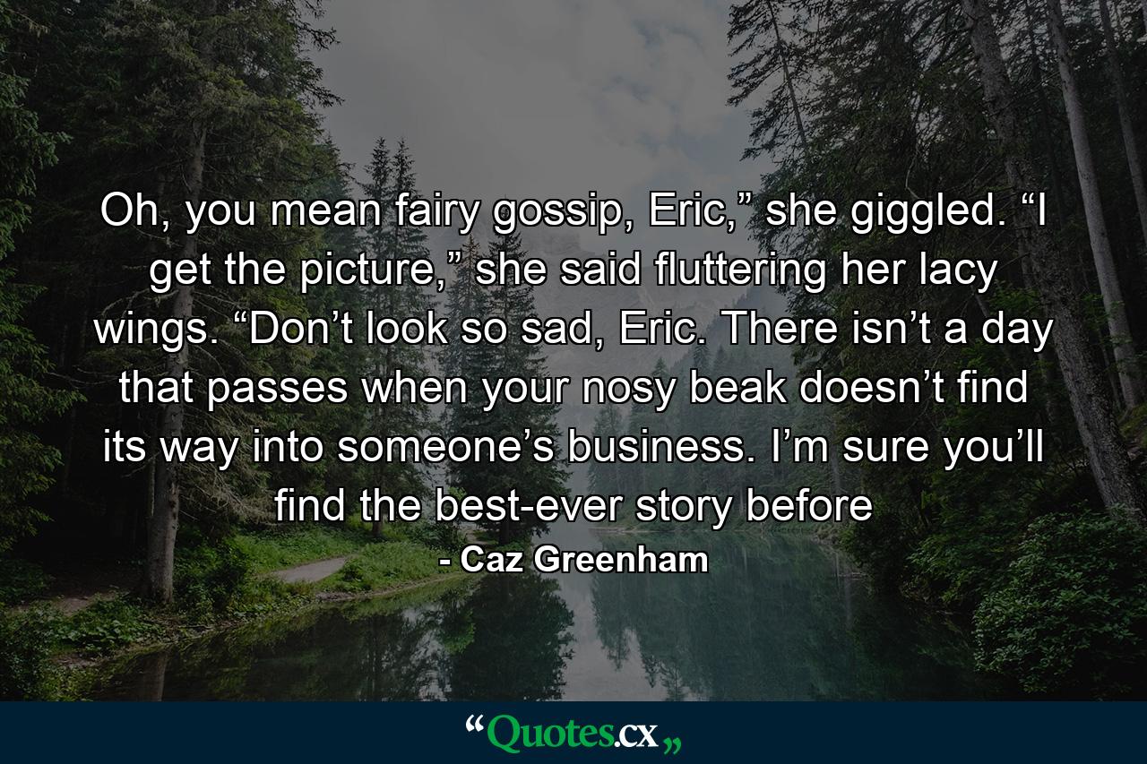 Oh, you mean fairy gossip, Eric,” she giggled. “I get the picture,” she said fluttering her lacy wings. “Don’t look so sad, Eric. There isn’t a day that passes when your nosy beak doesn’t find its way into someone’s business. I’m sure you’ll find the best-ever story before - Quote by Caz Greenham