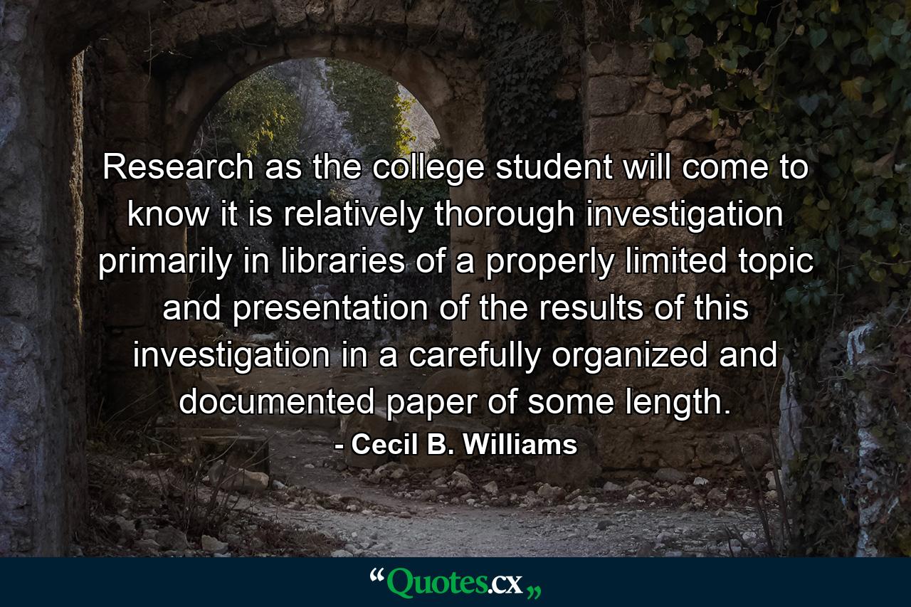 Research  as the college student will come to know it  is relatively thorough investigation  primarily in libraries  of a properly limited topic  and presentation of the results of this investigation in a carefully organized and documented paper of some length. - Quote by Cecil B. Williams