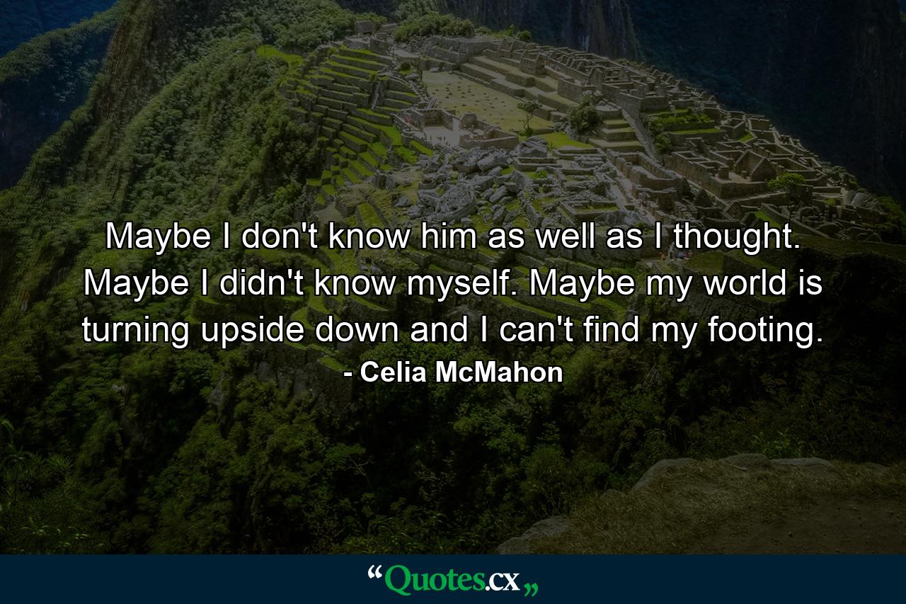 Maybe I don't know him as well as I thought. Maybe I didn't know myself. Maybe my world is turning upside down and I can't find my footing. - Quote by Celia McMahon