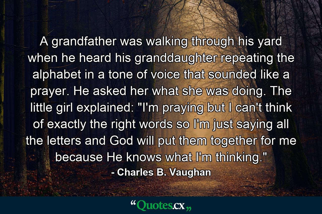 A grandfather was walking through his yard when he heard his granddaughter repeating the alphabet in a tone of voice that sounded like a prayer. He asked her what she was doing. The little girl explained: 