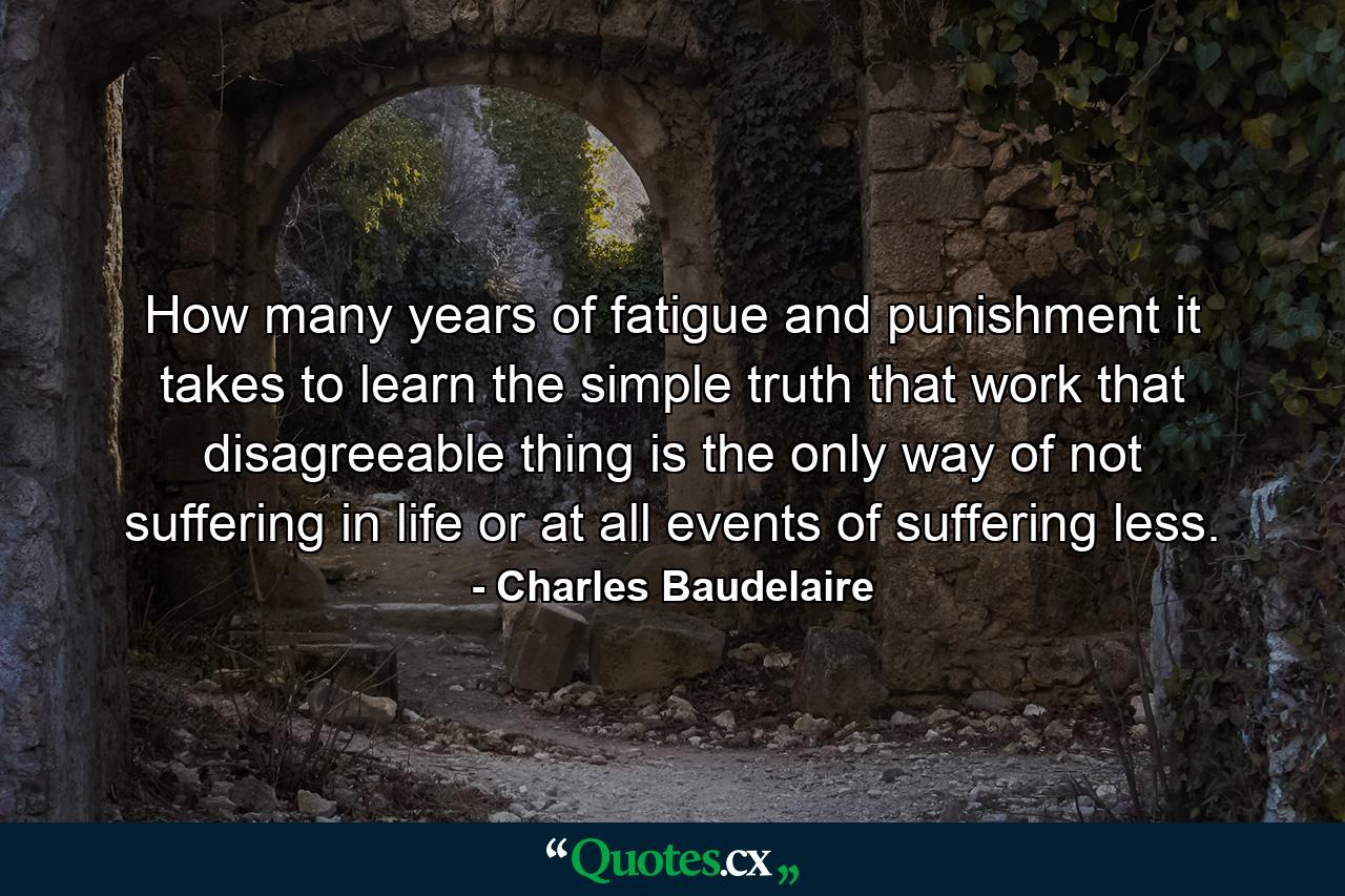 How many years of fatigue and punishment it takes to learn the simple truth that work  that disagreeable thing  is the only way of not suffering in life  or at all events  of suffering less. - Quote by Charles Baudelaire