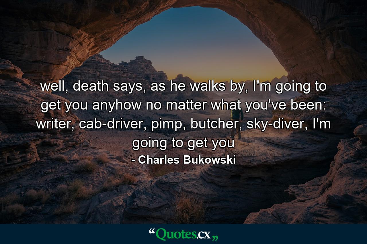 well, death says, as he walks by, I'm going to get you anyhow no matter what you've been: writer, cab-driver, pimp, butcher, sky-diver, I'm going to get you - Quote by Charles Bukowski