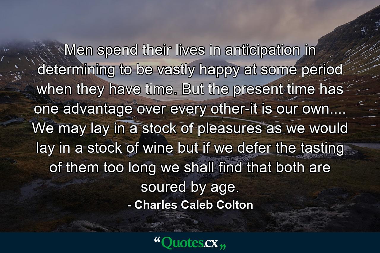 Men spend their lives in anticipation  in determining to be vastly happy at some period when they have time. But the present time has one advantage over every other-it is our own.... We may lay in a stock of pleasures  as we would lay in a stock of wine  but if we defer the tasting of them too long  we shall find that both are soured by age. - Quote by Charles Caleb Colton