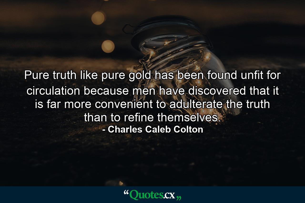 Pure truth  like pure gold  has been found unfit for circulation because men have discovered that it is far more convenient to adulterate the truth than to refine themselves. - Quote by Charles Caleb Colton