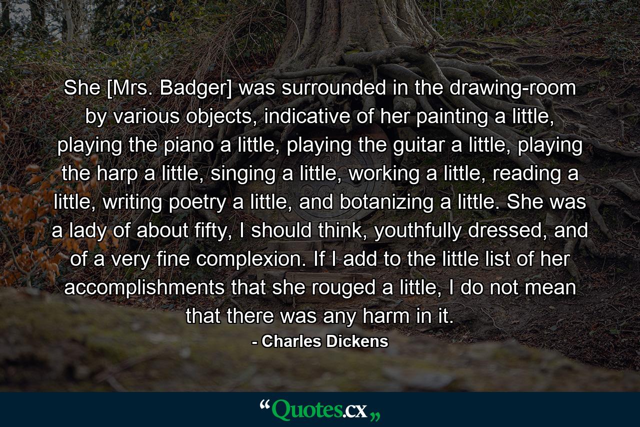 She [Mrs. Badger] was surrounded in the drawing-room by various objects, indicative of her painting a little, playing the piano a little, playing the guitar a little, playing the harp a little, singing a little, working a little, reading a little, writing poetry a little, and botanizing a little. She was a lady of about fifty, I should think, youthfully dressed, and of a very fine complexion. If I add to the little list of her accomplishments that she rouged a little, I do not mean that there was any harm in it. - Quote by Charles Dickens