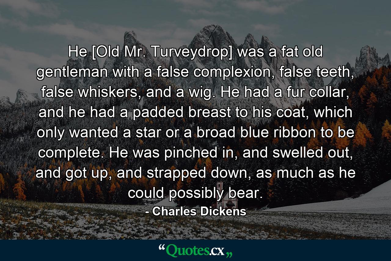 He [Old Mr. Turveydrop] was a fat old gentleman with a false complexion, false teeth, false whiskers, and a wig. He had a fur collar, and he had a padded breast to his coat, which only wanted a star or a broad blue ribbon to be complete. He was pinched in, and swelled out, and got up, and strapped down, as much as he could possibly bear. - Quote by Charles Dickens