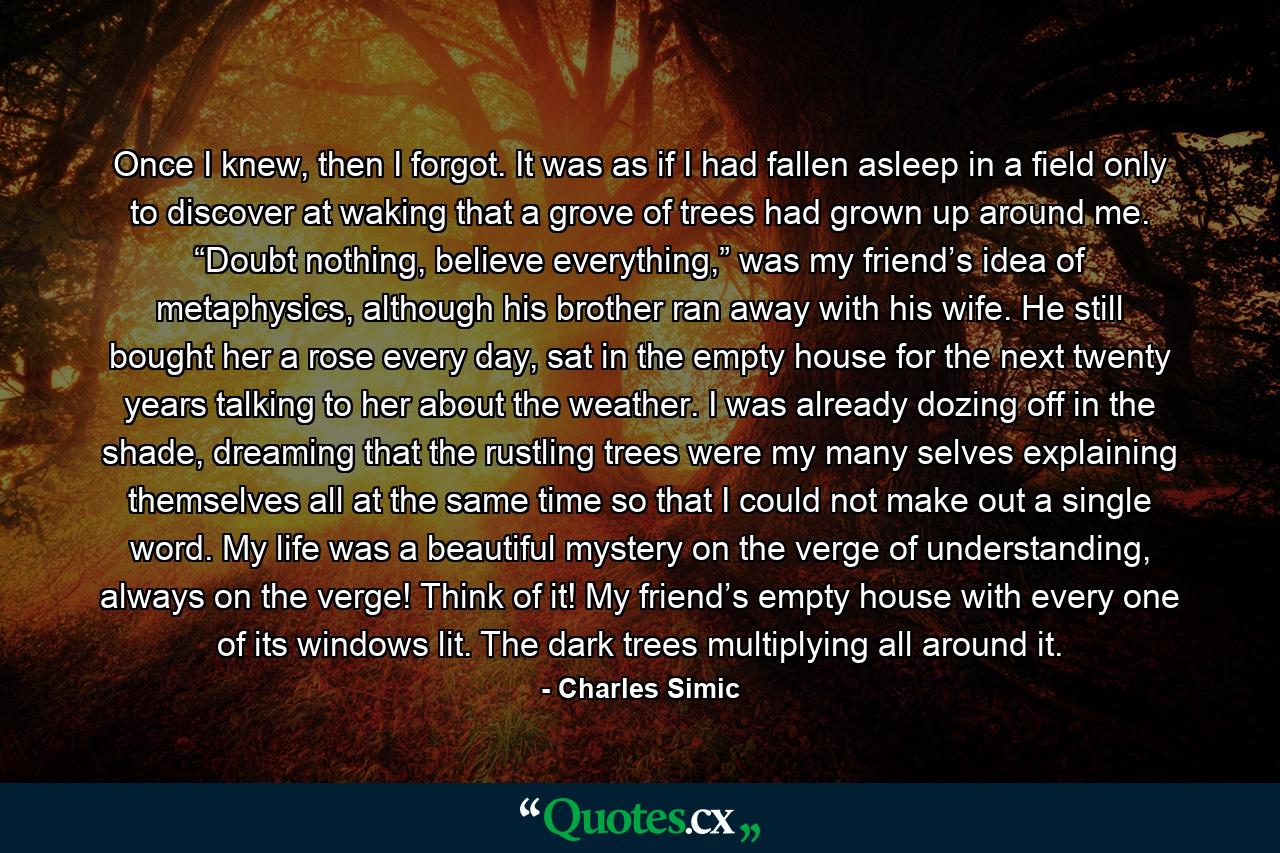 Once I knew, then I forgot. It was as if I had fallen asleep in a field only to discover at waking that a grove of trees had grown up around me. “Doubt nothing, believe everything,” was my friend’s idea of metaphysics, although his brother ran away with his wife. He still bought her a rose every day, sat in the empty house for the next twenty years talking to her about the weather. I was already dozing off in the shade, dreaming that the rustling trees were my many selves explaining themselves all at the same time so that I could not make out a single word. My life was a beautiful mystery on the verge of understanding, always on the verge! Think of it! My friend’s empty house with every one of its windows lit. The dark trees multiplying all around it. - Quote by Charles Simic