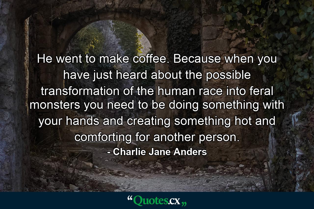 He went to make coffee. Because when you have just heard about the possible transformation of the human race into feral monsters you need to be doing something with your hands and creating something hot and comforting for another person. - Quote by Charlie Jane Anders