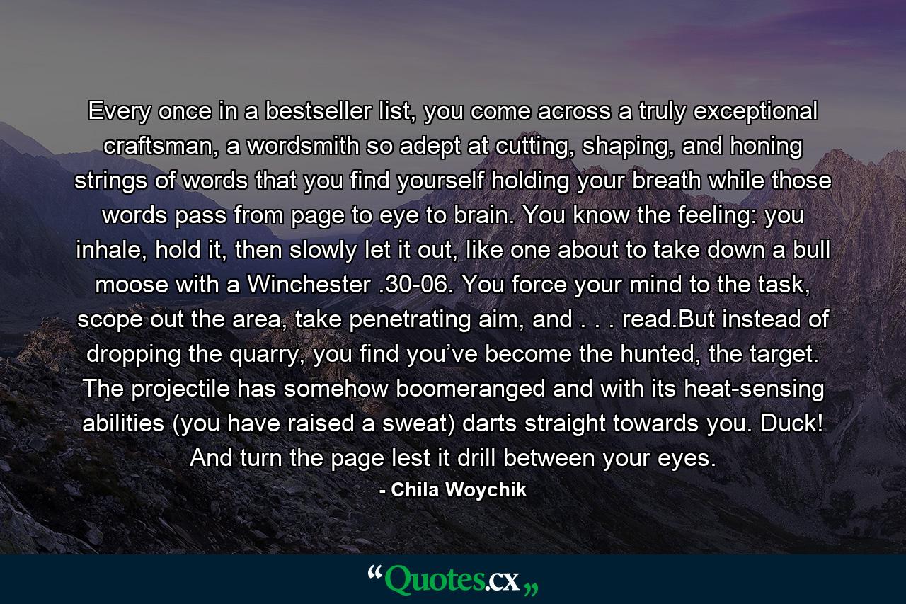 Every once in a bestseller list, you come across a truly exceptional craftsman, a wordsmith so adept at cutting, shaping, and honing strings of words that you find yourself holding your breath while those words pass from page to eye to brain. You know the feeling: you inhale, hold it, then slowly let it out, like one about to take down a bull moose with a Winchester .30-06. You force your mind to the task, scope out the area, take penetrating aim, and . . . read.But instead of dropping the quarry, you find you’ve become the hunted, the target. The projectile has somehow boomeranged and with its heat-sensing abilities (you have raised a sweat) darts straight towards you. Duck! And turn the page lest it drill between your eyes. - Quote by Chila Woychik