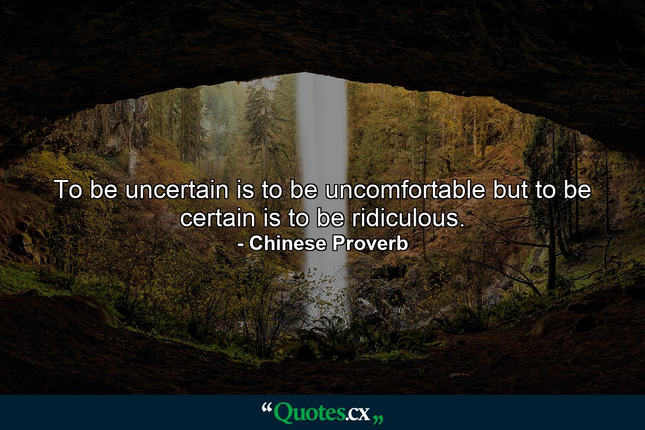 To be uncertain is to be uncomfortable  but to be certain is to be ridiculous. - Quote by Chinese Proverb