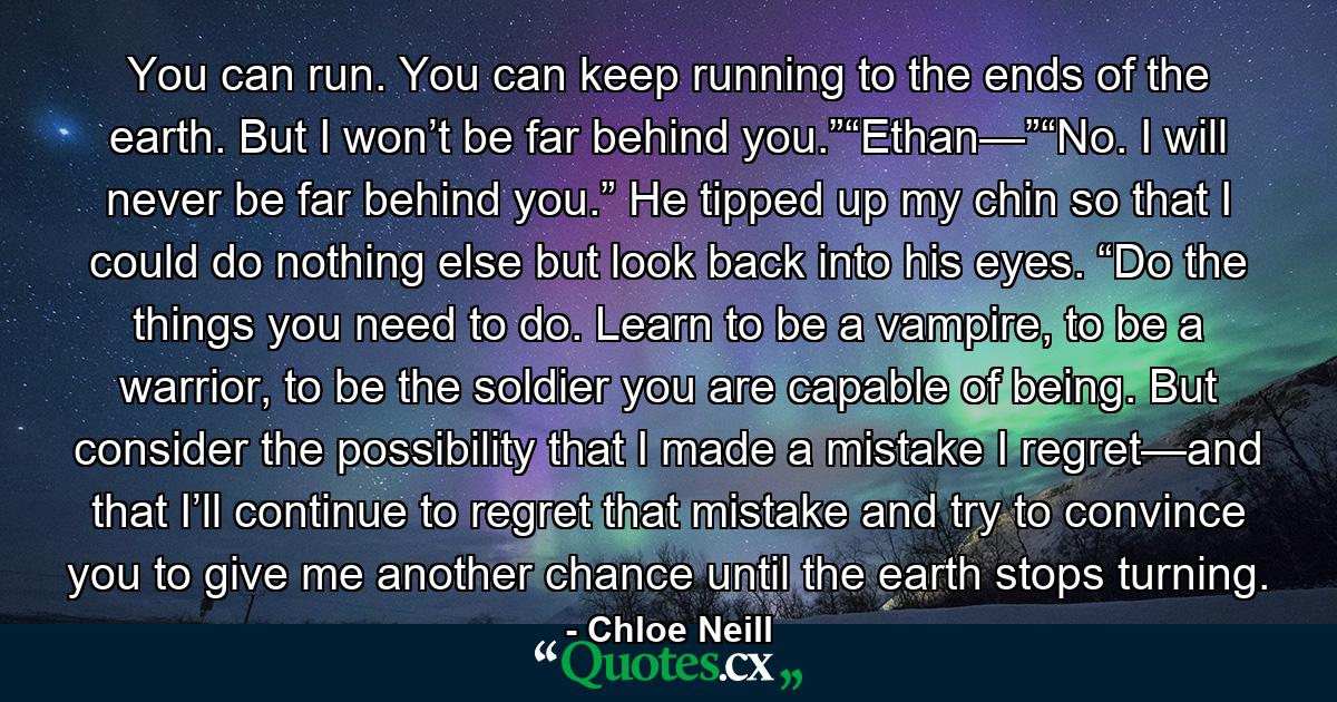 You can run. You can keep running to the ends of the earth. But I won’t be far behind you.”“Ethan—”“No. I will never be far behind you.” He tipped up my chin so that I could do nothing else but look back into his eyes. “Do the things you need to do. Learn to be a vampire, to be a warrior, to be the soldier you are capable of being. But consider the possibility that I made a mistake I regret—and that I’ll continue to regret that mistake and try to convince you to give me another chance until the earth stops turning. - Quote by Chloe Neill