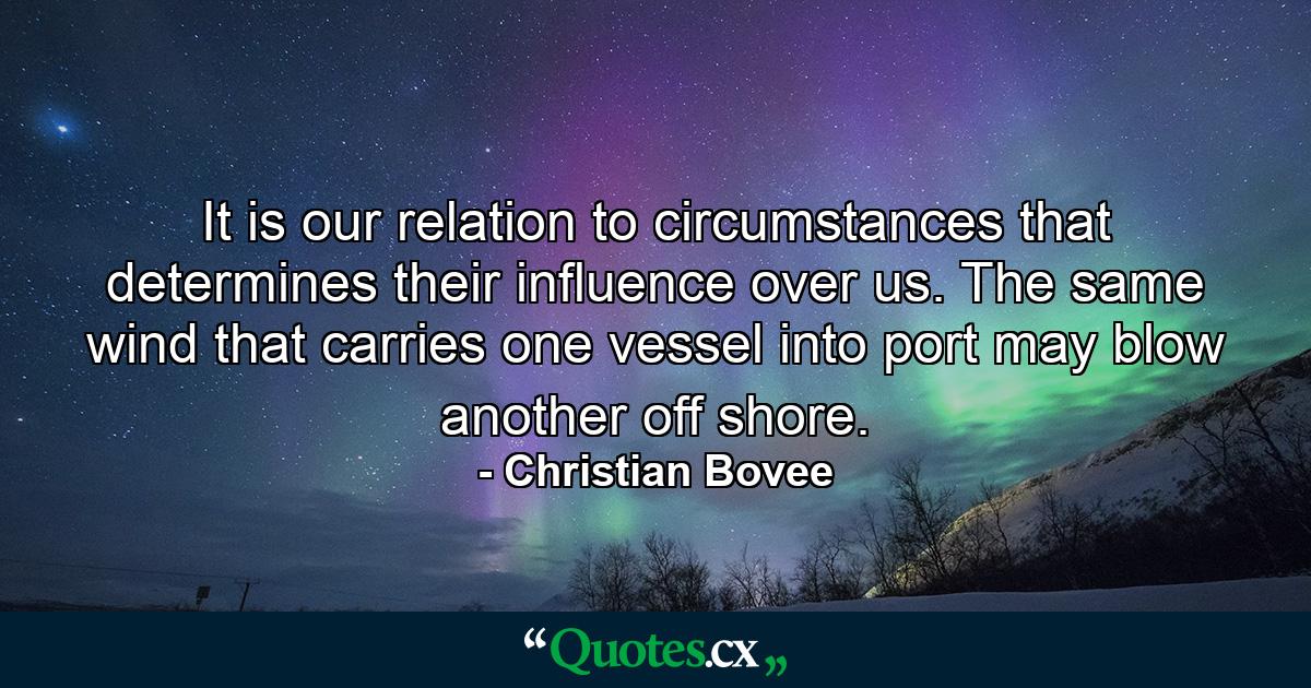 It is our relation to circumstances that determines their influence over us. The same wind that carries one vessel into port may blow another off shore. - Quote by Christian Bovee