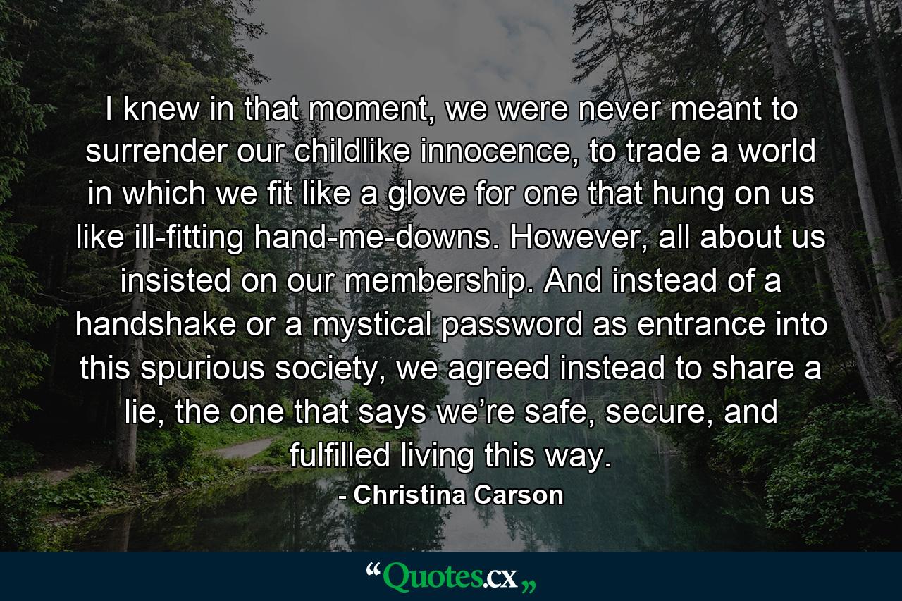 I knew in that moment, we were never meant to surrender our childlike innocence, to trade a world in which we fit like a glove for one that hung on us like ill-fitting hand-me-downs. However, all about us insisted on our membership. And instead of a handshake or a mystical password as entrance into this spurious society, we agreed instead to share a lie, the one that says we’re safe, secure, and fulfilled living this way. - Quote by Christina Carson