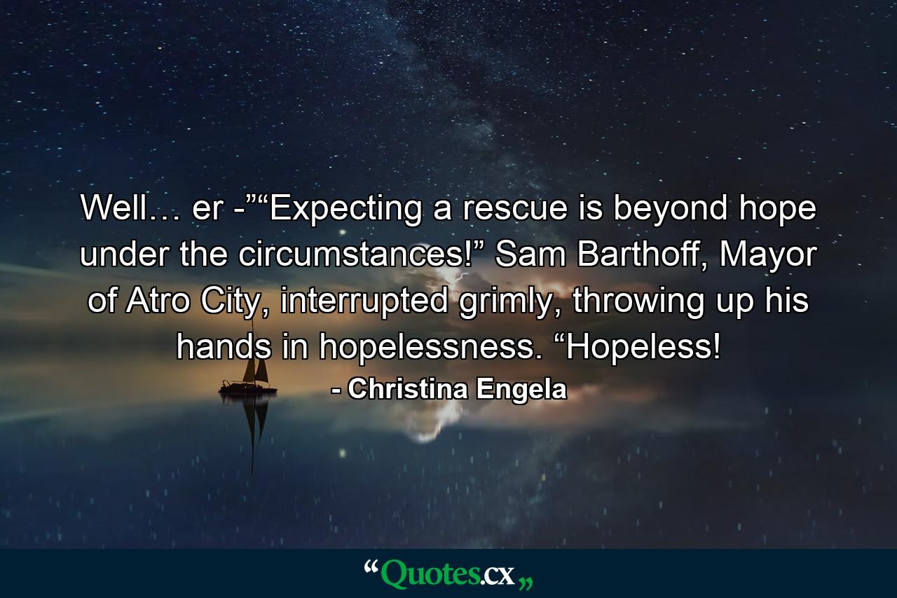 Well… er -”“Expecting a rescue is beyond hope under the circumstances!” Sam Barthoff, Mayor of Atro City, interrupted grimly, throwing up his hands in hopelessness. “Hopeless! - Quote by Christina Engela