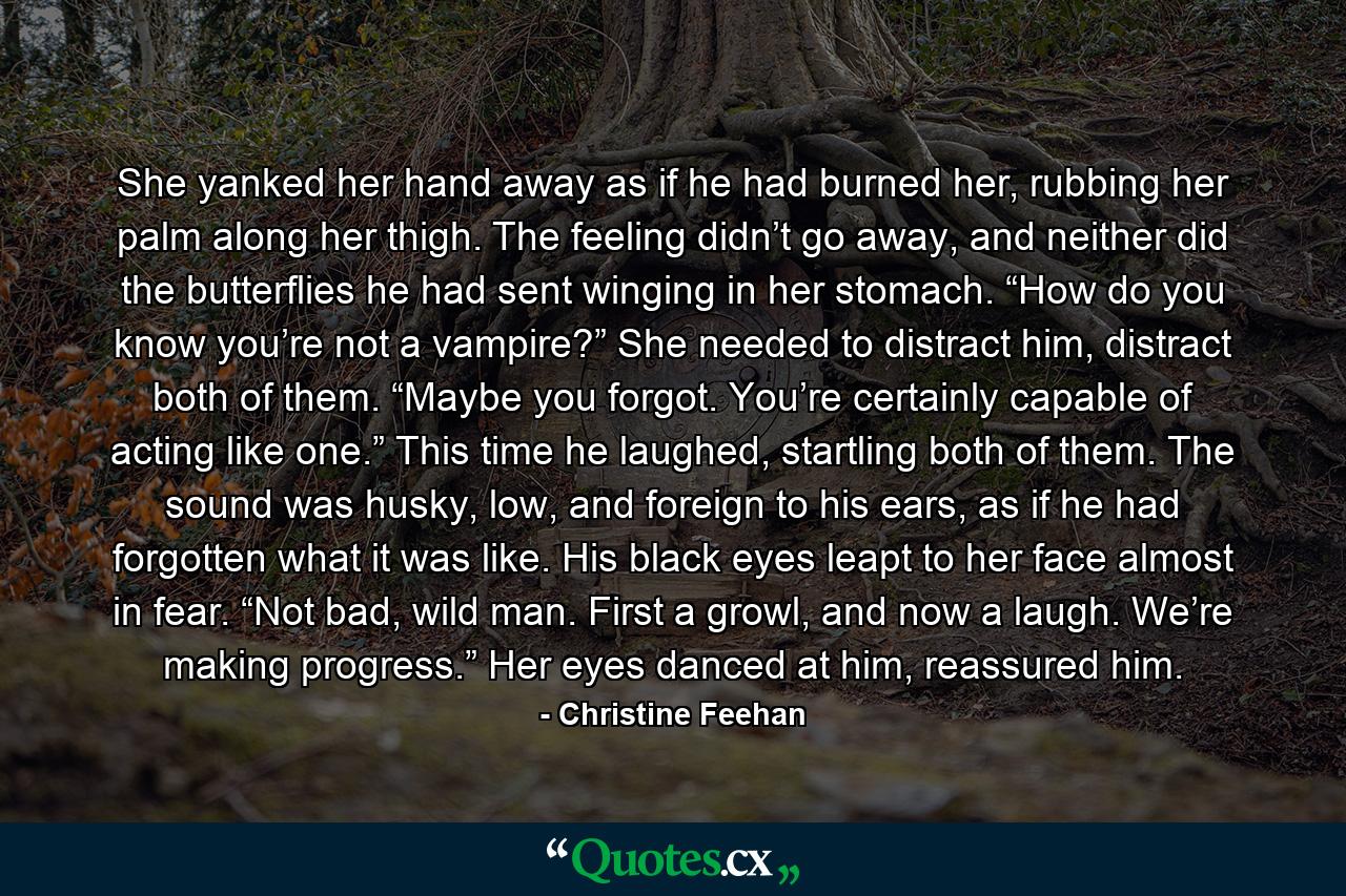 She yanked her hand away as if he had burned her, rubbing her palm along her thigh. The feeling didn’t go away, and neither did the butterflies he had sent winging in her stomach. “How do you know you’re not a vampire?” She needed to distract him, distract both of them. “Maybe you forgot. You’re certainly capable of acting like one.” This time he laughed, startling both of them. The sound was husky, low, and foreign to his ears, as if he had forgotten what it was like. His black eyes leapt to her face almost in fear. “Not bad, wild man. First a growl, and now a laugh. We’re making progress.” Her eyes danced at him, reassured him. - Quote by Christine Feehan