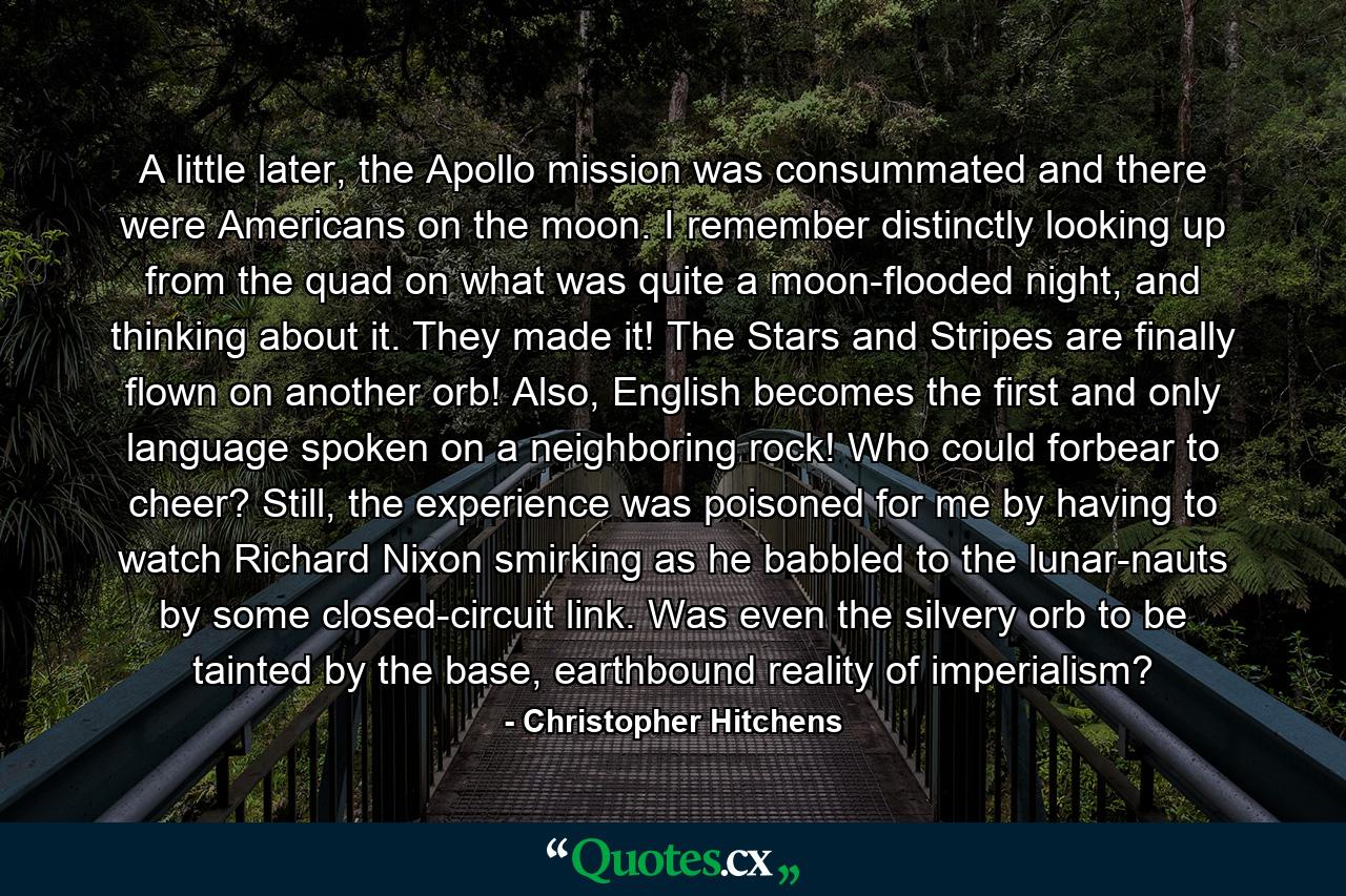 A little later, the Apollo mission was consummated and there were Americans on the moon. I remember distinctly looking up from the quad on what was quite a moon-flooded night, and thinking about it. They made it! The Stars and Stripes are finally flown on another orb! Also, English becomes the first and only language spoken on a neighboring rock! Who could forbear to cheer? Still, the experience was poisoned for me by having to watch Richard Nixon smirking as he babbled to the lunar-nauts by some closed-circuit link. Was even the silvery orb to be tainted by the base, earthbound reality of imperialism? - Quote by Christopher Hitchens