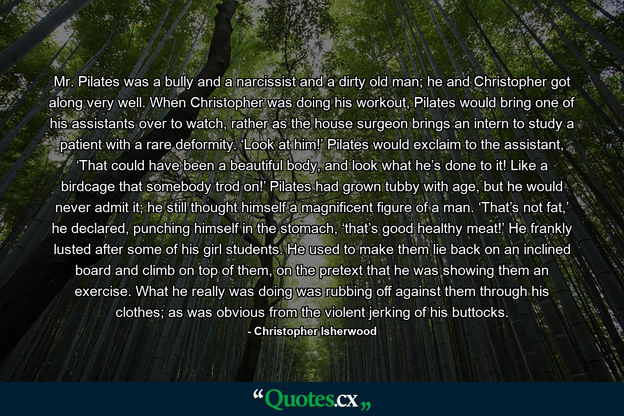 Mr. Pilates was a bully and a narcissist and a dirty old man; he and Christopher got along very well. When Christopher was doing his workout, Pilates would bring one of his assistants over to watch, rather as the house surgeon brings an intern to study a patient with a rare deformity. ‘Look at him!’ Pilates would exclaim to the assistant, ‘That could have been a beautiful body, and look what he’s done to it! Like a birdcage that somebody trod on!’ Pilates had grown tubby with age, but he would never admit it; he still thought himself a magnificent figure of a man. ‘That’s not fat,’ he declared, punching himself in the stomach, ‘that’s good healthy meat!’ He frankly lusted after some of his girl students. He used to make them lie back on an inclined board and climb on top of them, on the pretext that he was showing them an exercise. What he really was doing was rubbing off against them through his clothes; as was obvious from the violent jerking of his buttocks. - Quote by Christopher Isherwood