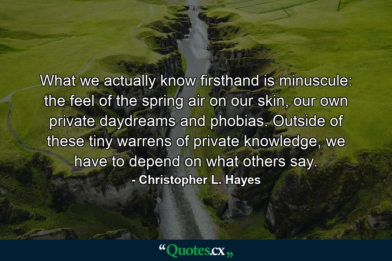 What we actually know firsthand is minuscule: the feel of the spring air on our skin, our own private daydreams and phobias. Outside of these tiny warrens of private knowledge, we have to depend on what others say. - Quote by Christopher L. Hayes