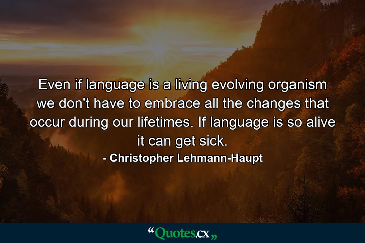 Even if language is a living evolving organism  we don't have to embrace all the changes that occur during our lifetimes. If language is so alive  it can get sick. - Quote by Christopher Lehmann-Haupt