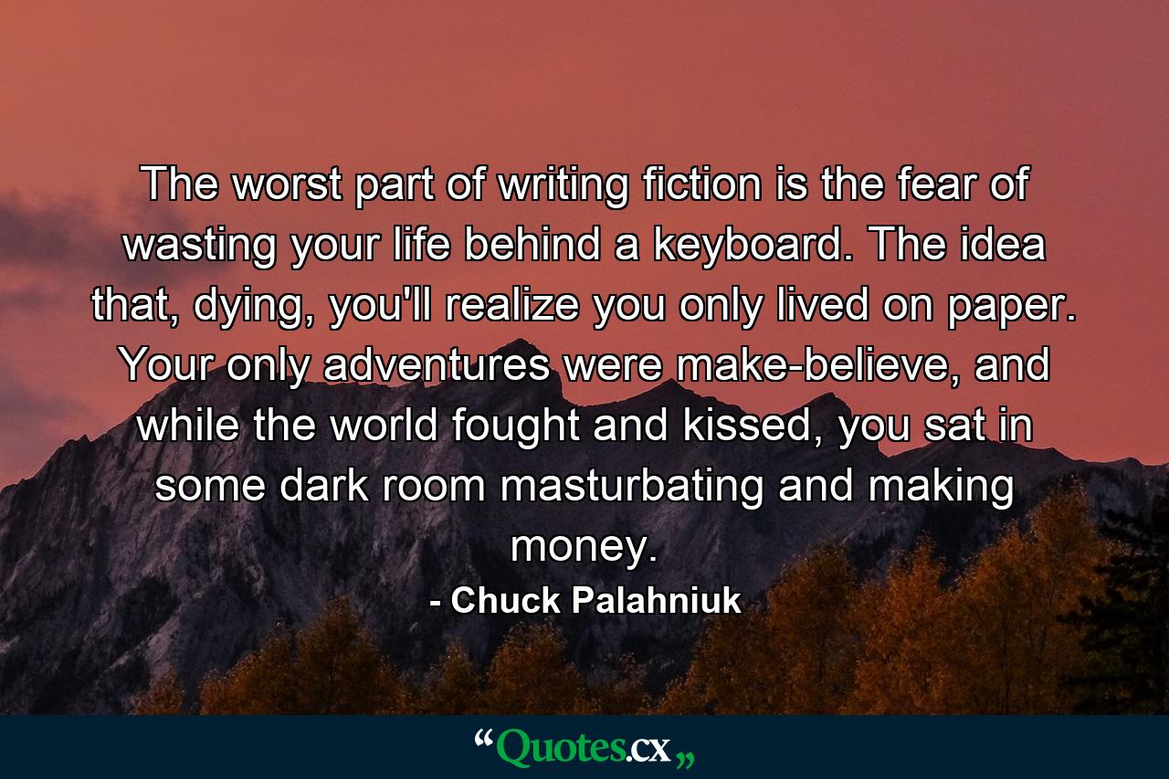 The worst part of writing fiction is the fear of wasting your life behind a keyboard. The idea that, dying, you'll realize you only lived on paper. Your only adventures were make-believe, and while the world fought and kissed, you sat in some dark room masturbating and making money. - Quote by Chuck Palahniuk