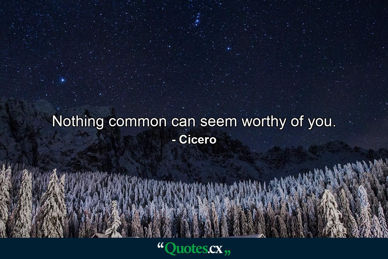 Nothing common can seem worthy of you. - Quote by Cicero