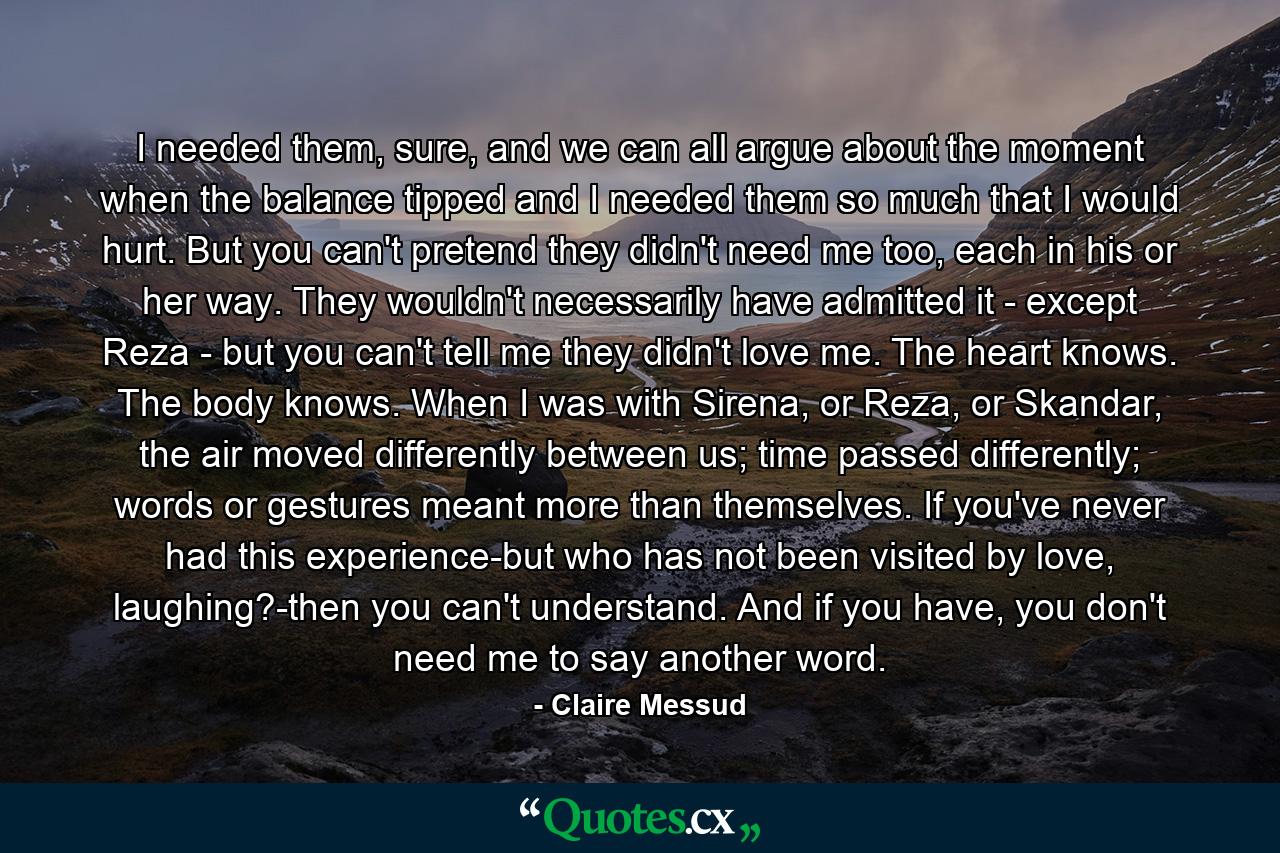 I needed them, sure, and we can all argue about the moment when the balance tipped and I needed them so much that I would hurt. But you can't pretend they didn't need me too, each in his or her way. They wouldn't necessarily have admitted it - except Reza - but you can't tell me they didn't love me. The heart knows. The body knows. When I was with Sirena, or Reza, or Skandar, the air moved differently between us; time passed differently; words or gestures meant more than themselves. If you've never had this experience-but who has not been visited by love, laughing?-then you can't understand. And if you have, you don't need me to say another word. - Quote by Claire Messud