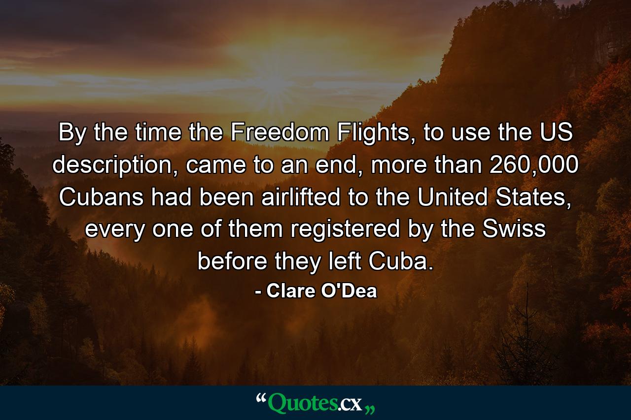 By the time the Freedom Flights, to use the US description, came to an end, more than 260,000 Cubans had been airlifted to the United States, every one of them registered by the Swiss before they left Cuba. - Quote by Clare O'Dea