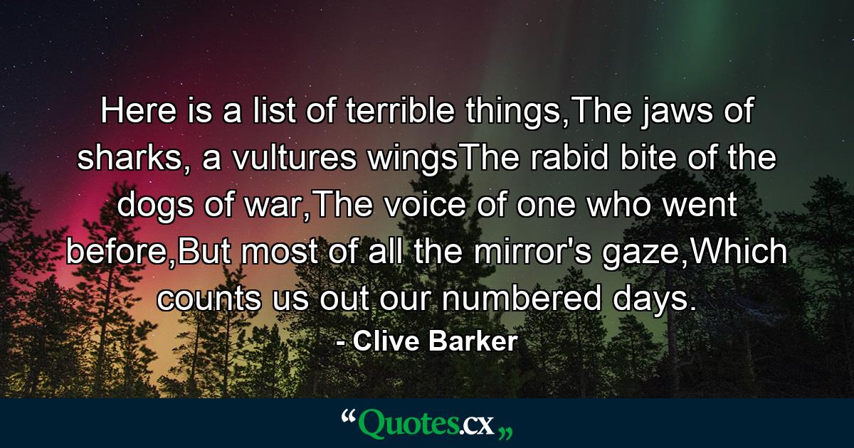 Here is a list of terrible things,The jaws of sharks, a vultures wingsThe rabid bite of the dogs of war,The voice of one who went before,But most of all the mirror's gaze,Which counts us out our numbered days. - Quote by Clive Barker