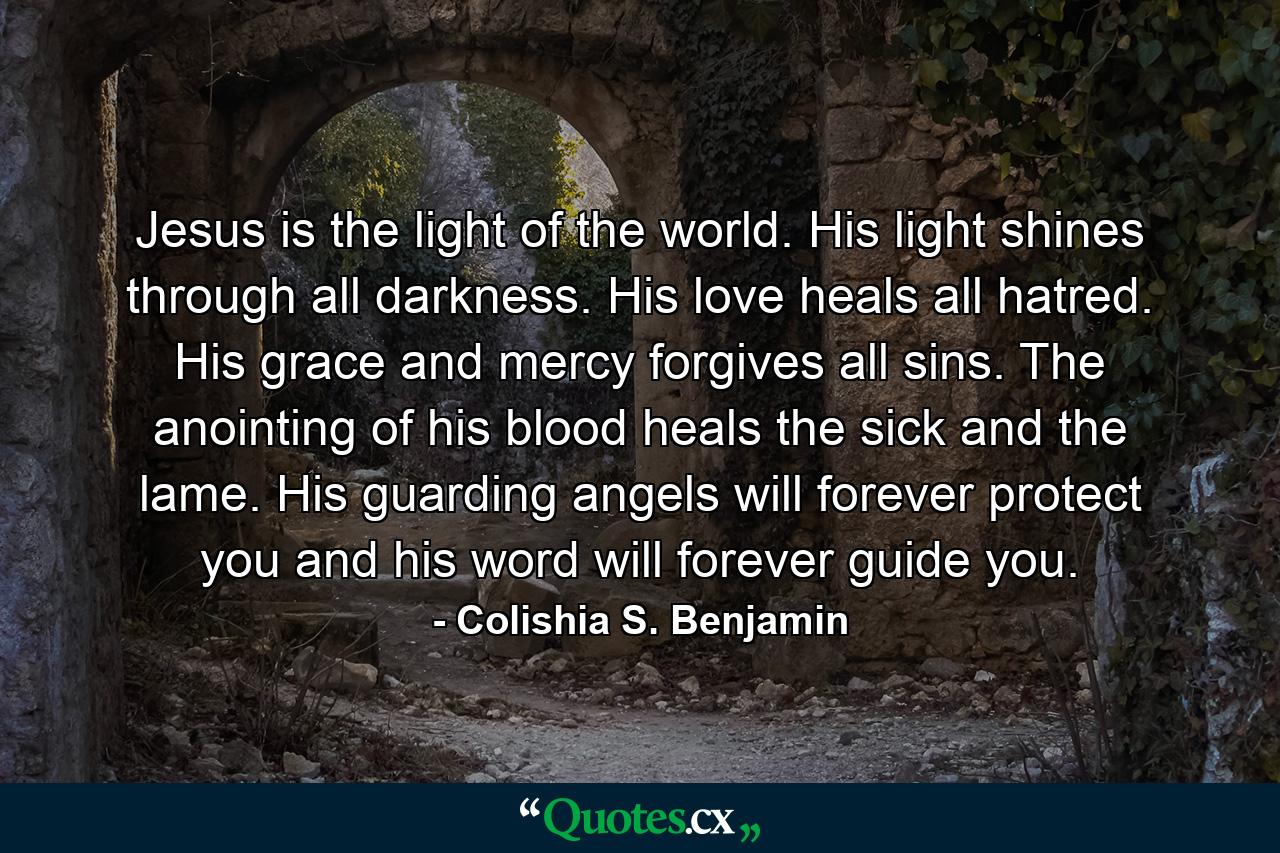 Jesus is the light of the world. His light shines through all darkness. His love heals all hatred. His grace and mercy forgives all sins. The anointing of his blood heals the sick and the lame. His guarding angels will forever protect you and his word will forever guide you. - Quote by Colishia S. Benjamin