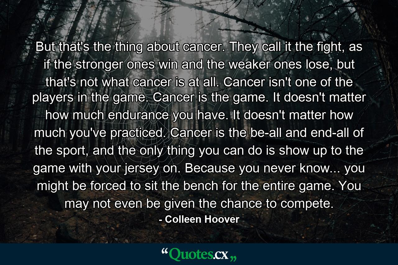 But that's the thing about cancer. They call it the fight, as if the stronger ones win and the weaker ones lose, but that's not what cancer is at all. Cancer isn't one of the players in the game. Cancer is the game. It doesn't matter how much endurance you have. It doesn't matter how much you've practiced. Cancer is the be-all and end-all of the sport, and the only thing you can do is show up to the game with your jersey on. Because you never know... you might be forced to sit the bench for the entire game. You may not even be given the chance to compete. - Quote by Colleen Hoover