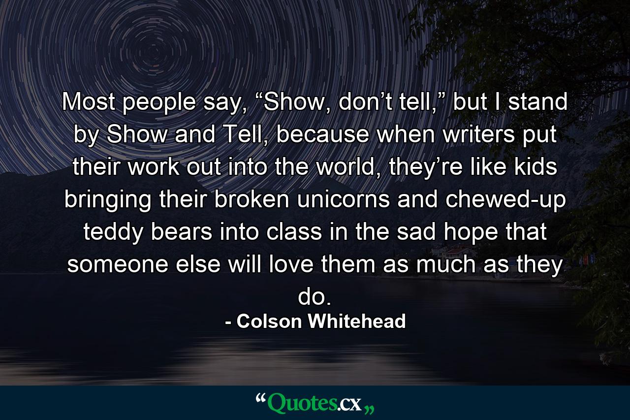 Most people say, “Show, don’t tell,” but I stand by Show and Tell, because when writers put their work out into the world, they’re like kids bringing their broken unicorns and chewed-up teddy bears into class in the sad hope that someone else will love them as much as they do. - Quote by Colson Whitehead