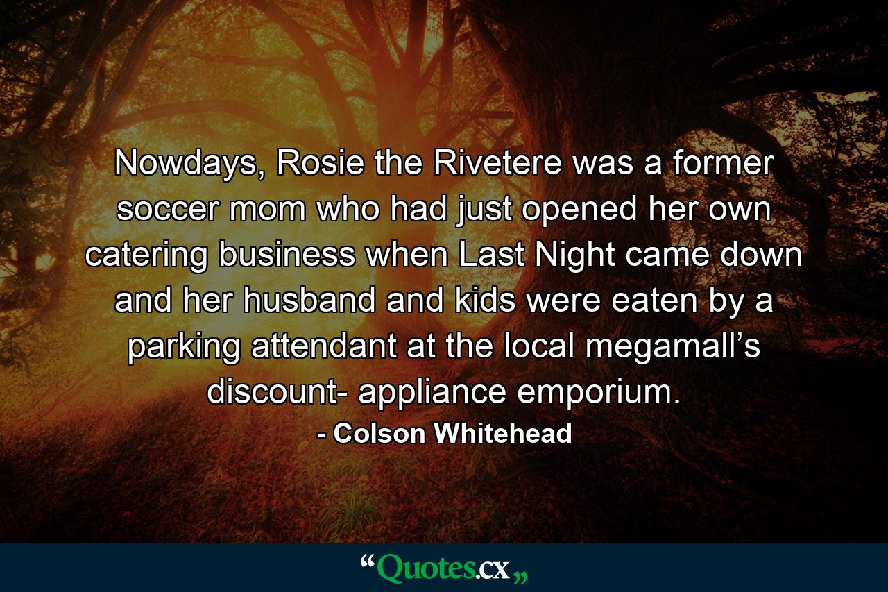 Nowdays, Rosie the Rivetere was a former soccer mom who had just opened her own catering business when Last Night came down and her husband and kids were eaten by a parking attendant at the local megamall’s discount- appliance emporium. - Quote by Colson Whitehead