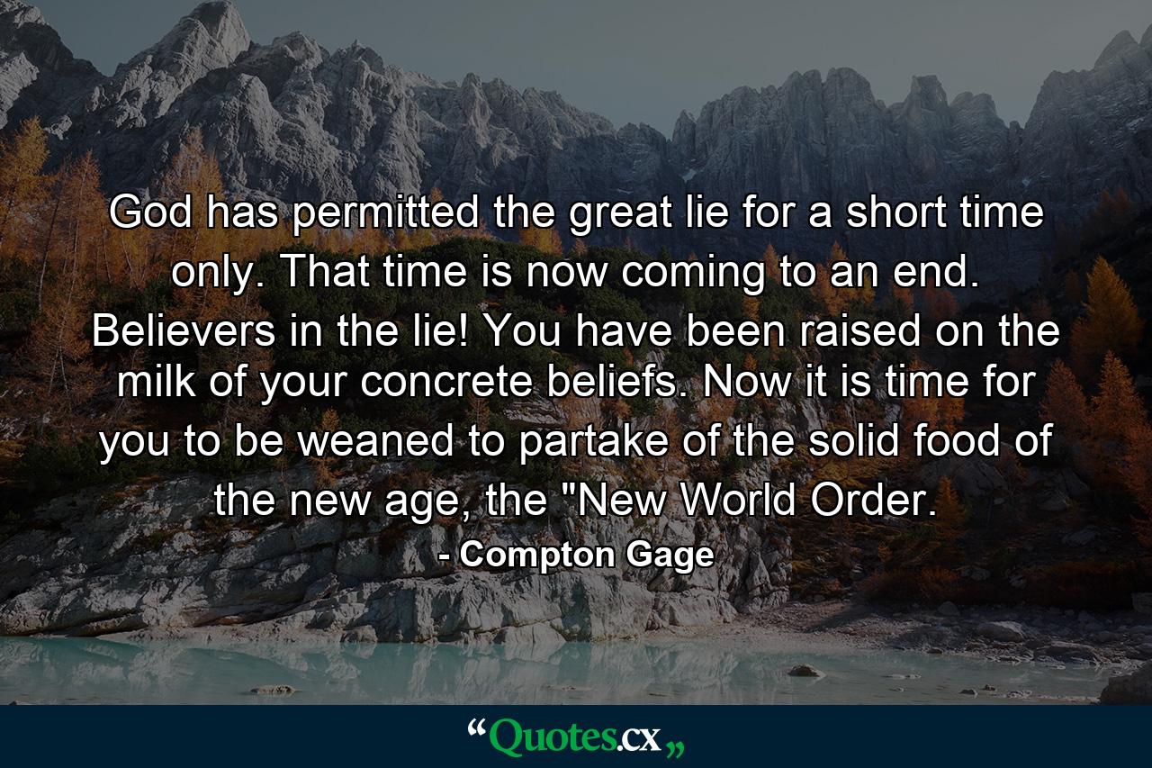 God has permitted the great lie for a short time only. That time is now coming to an end. Believers in the lie! You have been raised on the milk of your concrete beliefs. Now it is time for you to be weaned to partake of the solid food of the new age, the 