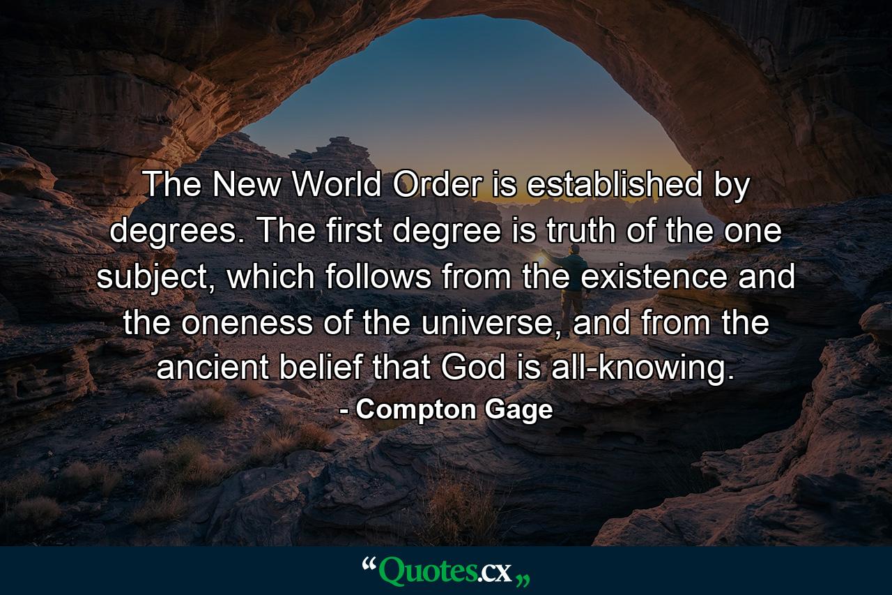 The New World Order is established by degrees. The first degree is truth of the one subject, which follows from the existence and the oneness of the universe, and from the ancient belief that God is all-knowing. - Quote by Compton Gage