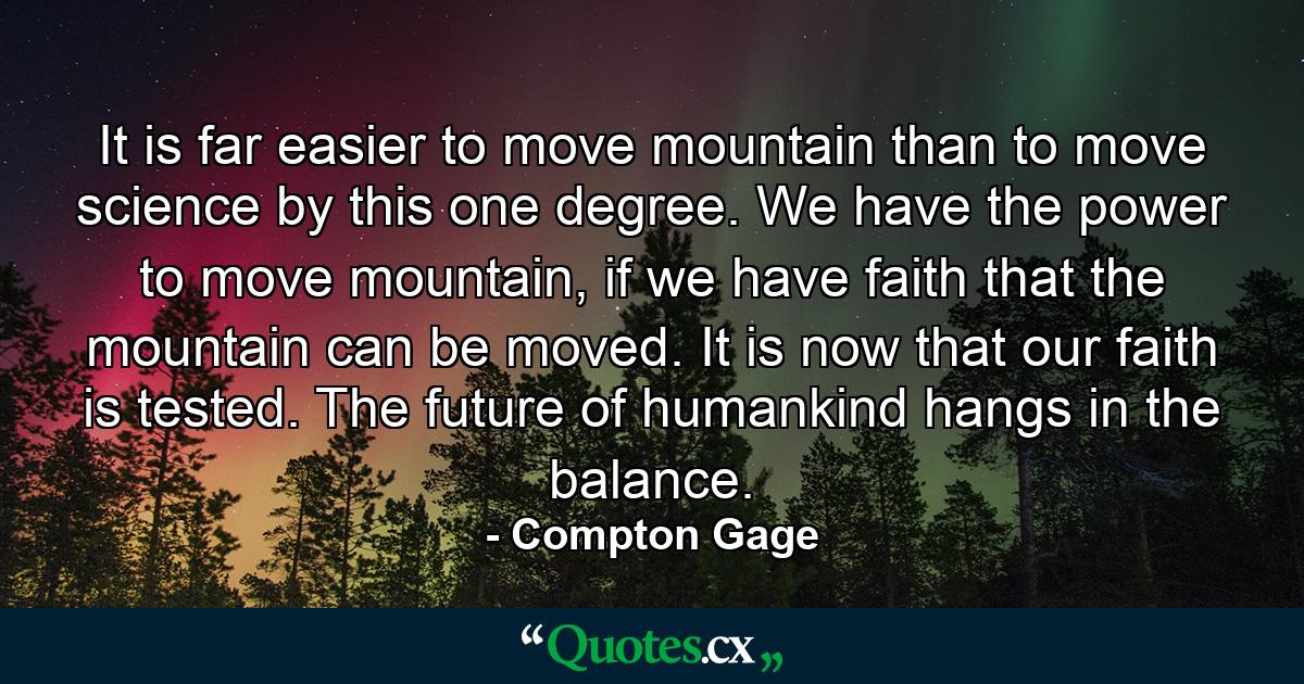 It is far easier to move mountain than to move science by this one degree. We have the power to move mountain, if we have faith that the mountain can be moved. It is now that our faith is tested. The future of humankind hangs in the balance. - Quote by Compton Gage