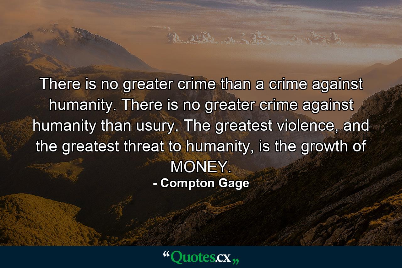 There is no greater crime than a crime against humanity. There is no greater crime against humanity than usury. The greatest violence, and the greatest threat to humanity, is the growth of MONEY. - Quote by Compton Gage