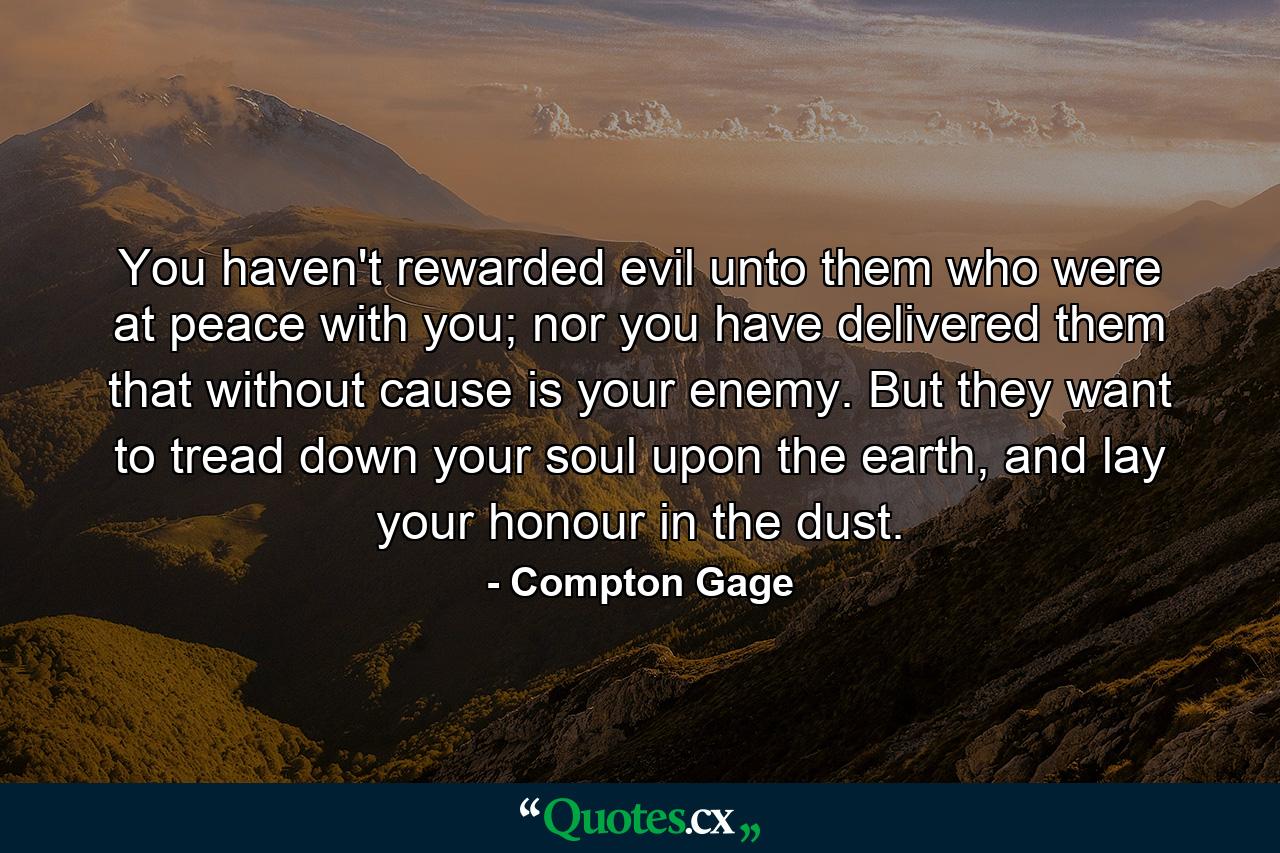 You haven't rewarded evil unto them who were at peace with you; nor you have delivered them that without cause is your enemy. But they want to tread down your soul upon the earth, and lay your honour in the dust. - Quote by Compton Gage