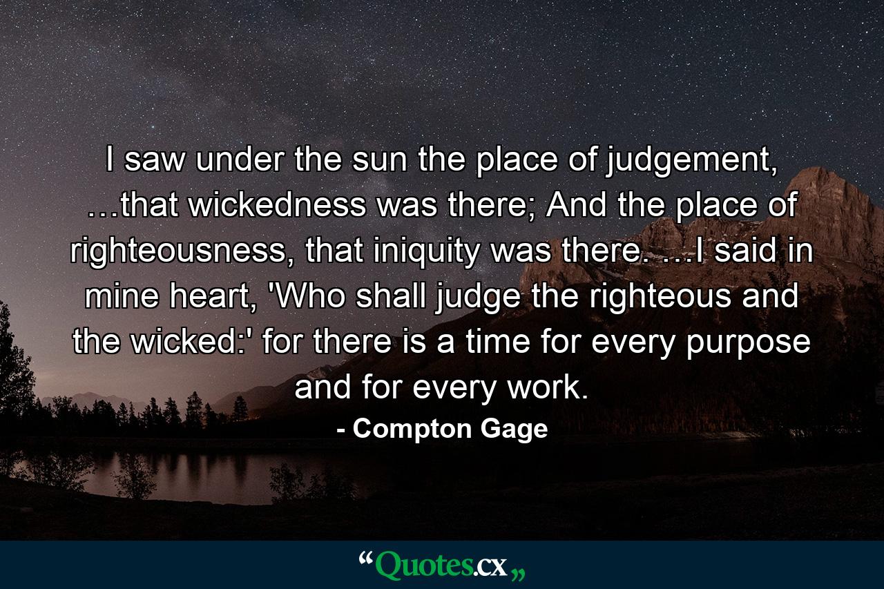 I saw under the sun the place of judgement, …that wickedness was there; And the place of righteousness, that iniquity was there. …I said in mine heart, 'Who shall judge the righteous and the wicked:' for there is a time for every purpose and for every work. - Quote by Compton Gage