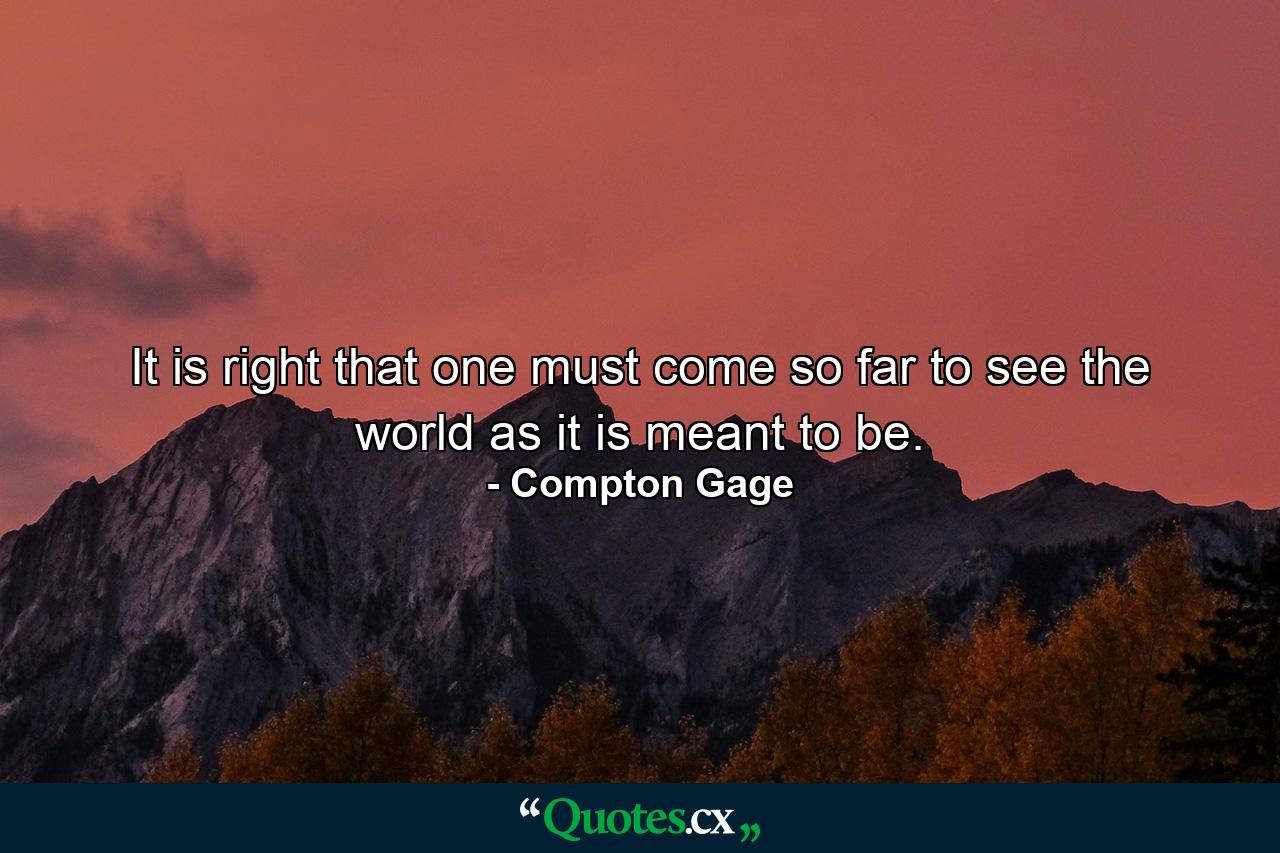 It is right that one must come so far to see the world as it is meant to be. - Quote by Compton Gage