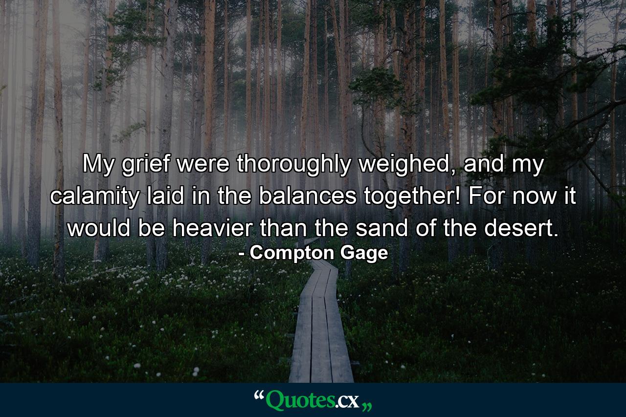 My grief were thoroughly weighed, and my calamity laid in the balances together! For now it would be heavier than the sand of the desert. - Quote by Compton Gage