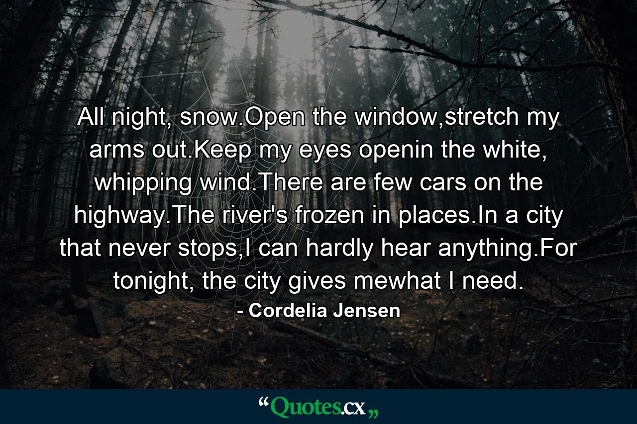 All night, snow.Open the window,stretch my arms out.Keep my eyes openin the white, whipping wind.There are few cars on the highway.The river's frozen in places.In a city that never stops,I can hardly hear anything.For tonight, the city gives mewhat I need. - Quote by Cordelia Jensen