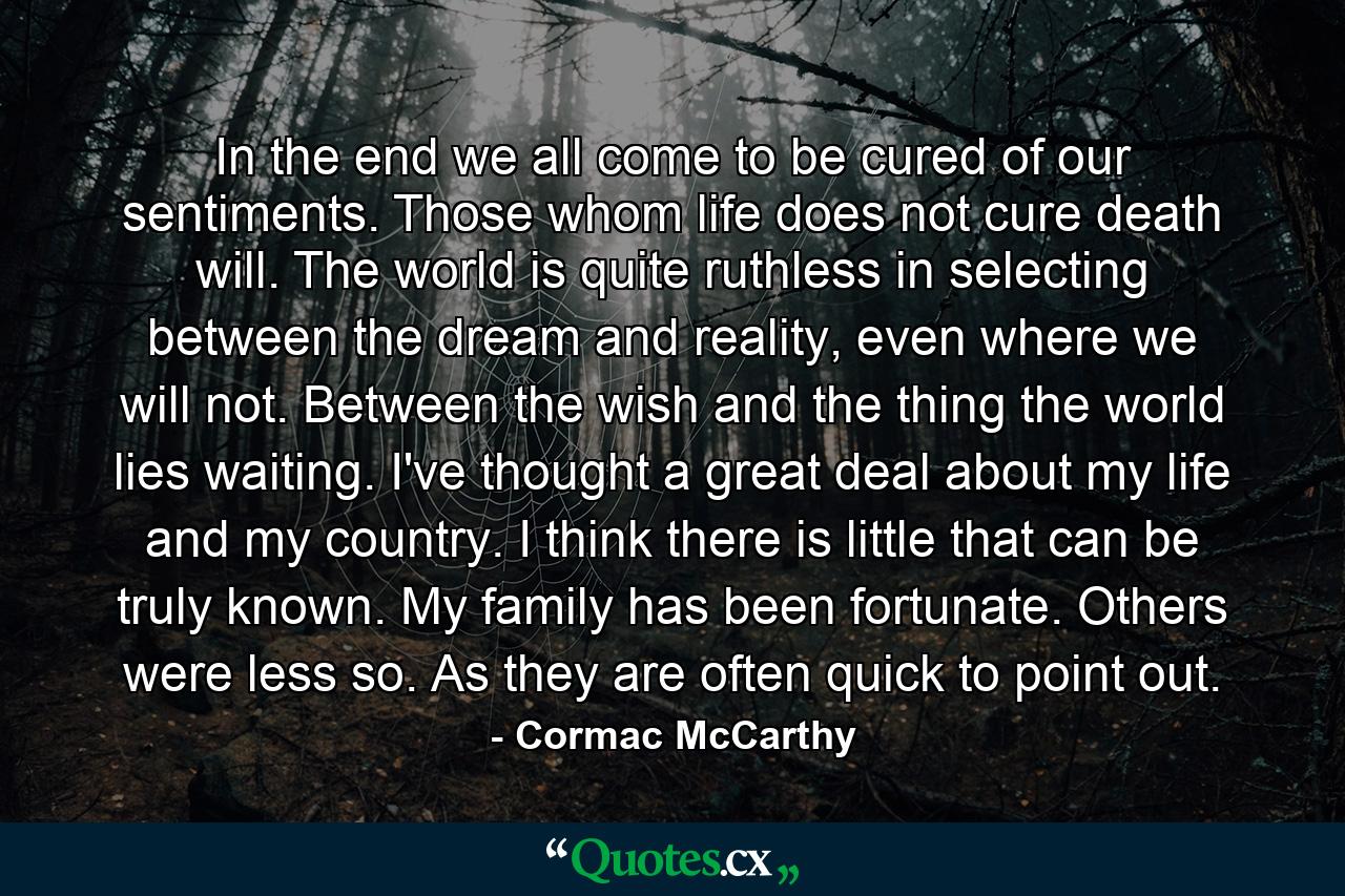 In the end we all come to be cured of our sentiments. Those whom life does not cure death will. The world is quite ruthless in selecting between the dream and reality, even where we will not. Between the wish and the thing the world lies waiting. I've thought a great deal about my life and my country. I think there is little that can be truly known. My family has been fortunate. Others were less so. As they are often quick to point out. - Quote by Cormac McCarthy