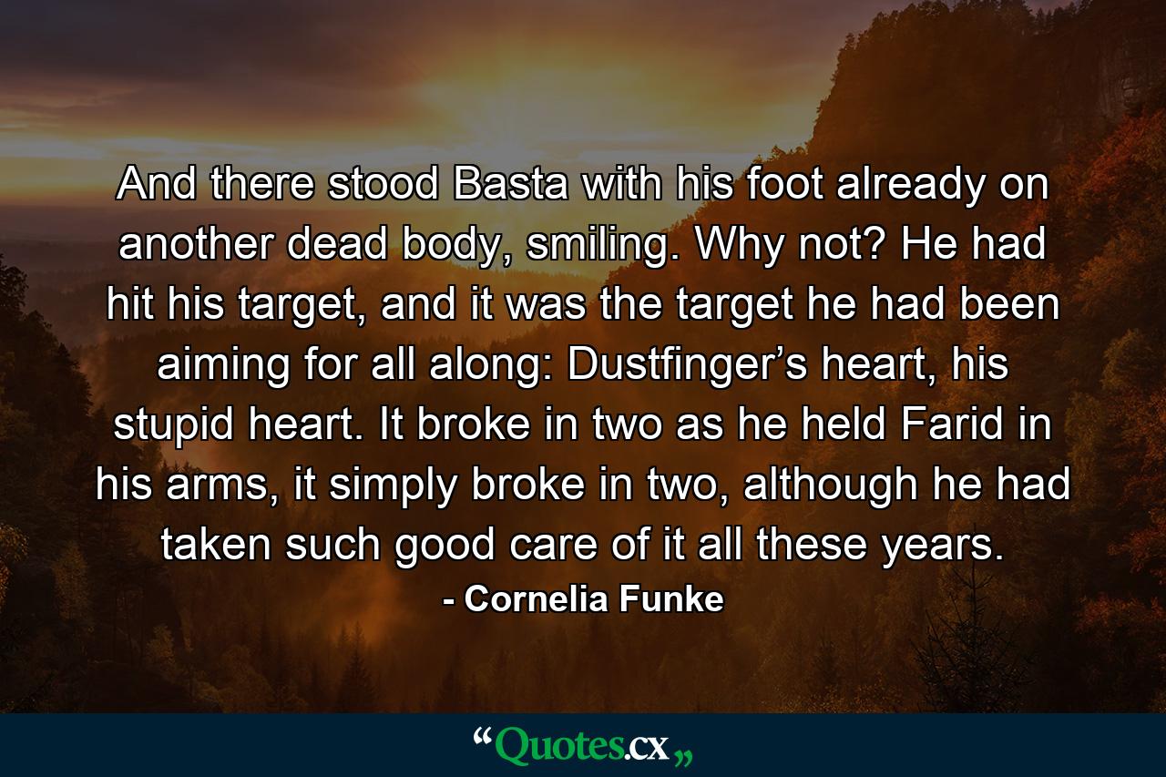 And there stood Basta with his foot already on another dead body, smiling. Why not? He had hit his target, and it was the target he had been aiming for all along: Dustfinger’s heart, his stupid heart. It broke in two as he held Farid in his arms, it simply broke in two, although he had taken such good care of it all these years. - Quote by Cornelia Funke