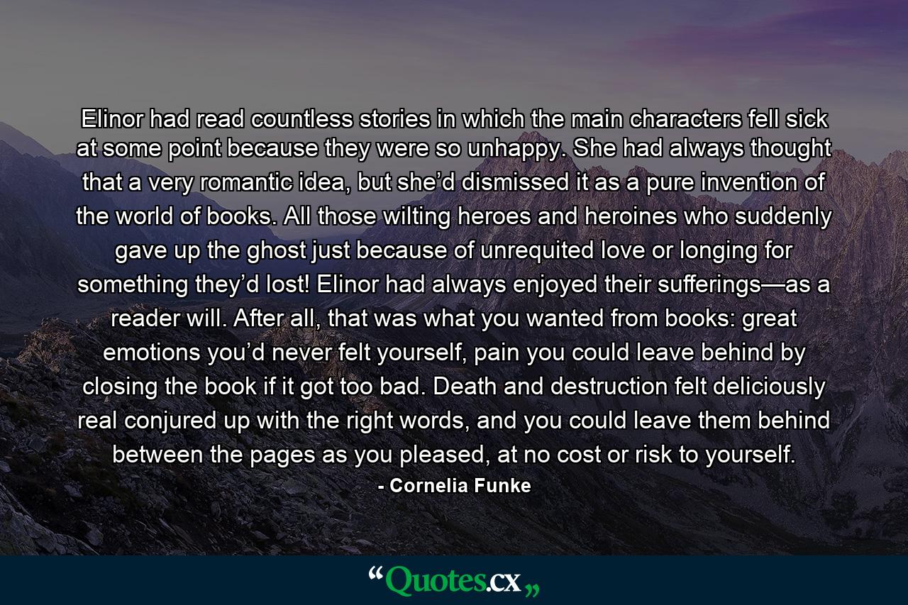 Elinor had read countless stories in which the main characters fell sick at some point because they were so unhappy. She had always thought that a very romantic idea, but she’d dismissed it as a pure invention of the world of books. All those wilting heroes and heroines who suddenly gave up the ghost just because of unrequited love or longing for something they’d lost! Elinor had always enjoyed their sufferings—as a reader will. After all, that was what you wanted from books: great emotions you’d never felt yourself, pain you could leave behind by closing the book if it got too bad. Death and destruction felt deliciously real conjured up with the right words, and you could leave them behind between the pages as you pleased, at no cost or risk to yourself. - Quote by Cornelia Funke