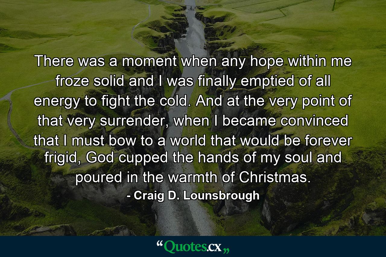 There was a moment when any hope within me froze solid and I was finally emptied of all energy to fight the cold. And at the very point of that very surrender, when I became convinced that I must bow to a world that would be forever frigid, God cupped the hands of my soul and poured in the warmth of Christmas. - Quote by Craig D. Lounsbrough