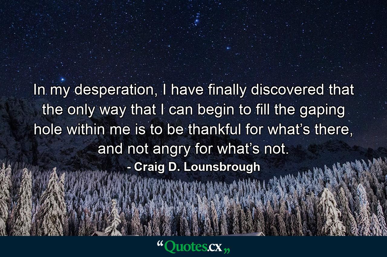 In my desperation, I have finally discovered that the only way that I can begin to fill the gaping hole within me is to be thankful for what’s there, and not angry for what’s not. - Quote by Craig D. Lounsbrough